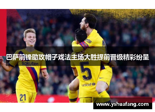 巴萨前锋助攻帽子戏法主场大胜提前晋级精彩纷呈